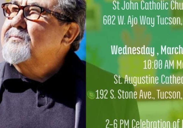 Celebrating the Life of Raúl M. Grijalva. March 25: 4pm Rosary, St John Catholic Church Tucson | March 26: 10am Mass, St. Augustine Cathedral Tucscon | March 26: 2-6pm Celebration of Life, El Casina Ballroom, Tucson